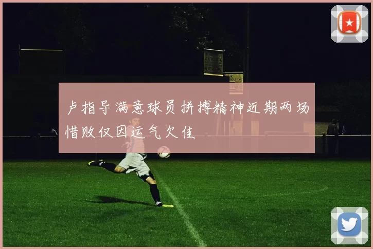 卢指导满意球员拼搏精神近期两场惜败仅因运气欠佳